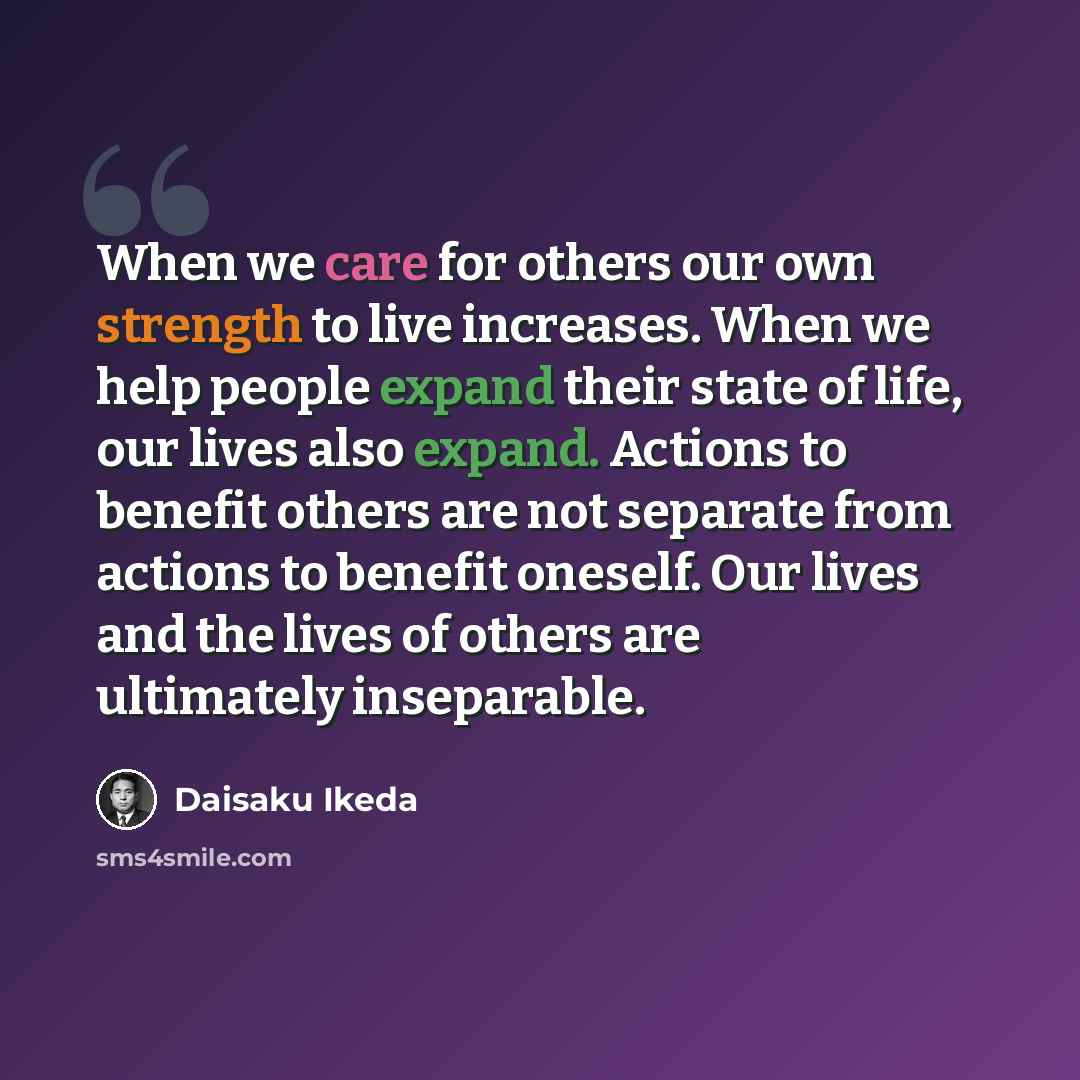 “When we care for others our own strength to live increases. When we help people expand their state of life, our lives also expand. Actions to benefit others are not separate from actions to benefit oneself. Our lives and the lives of others are ultimately inseparable.” quote by Daisaku Ikeda