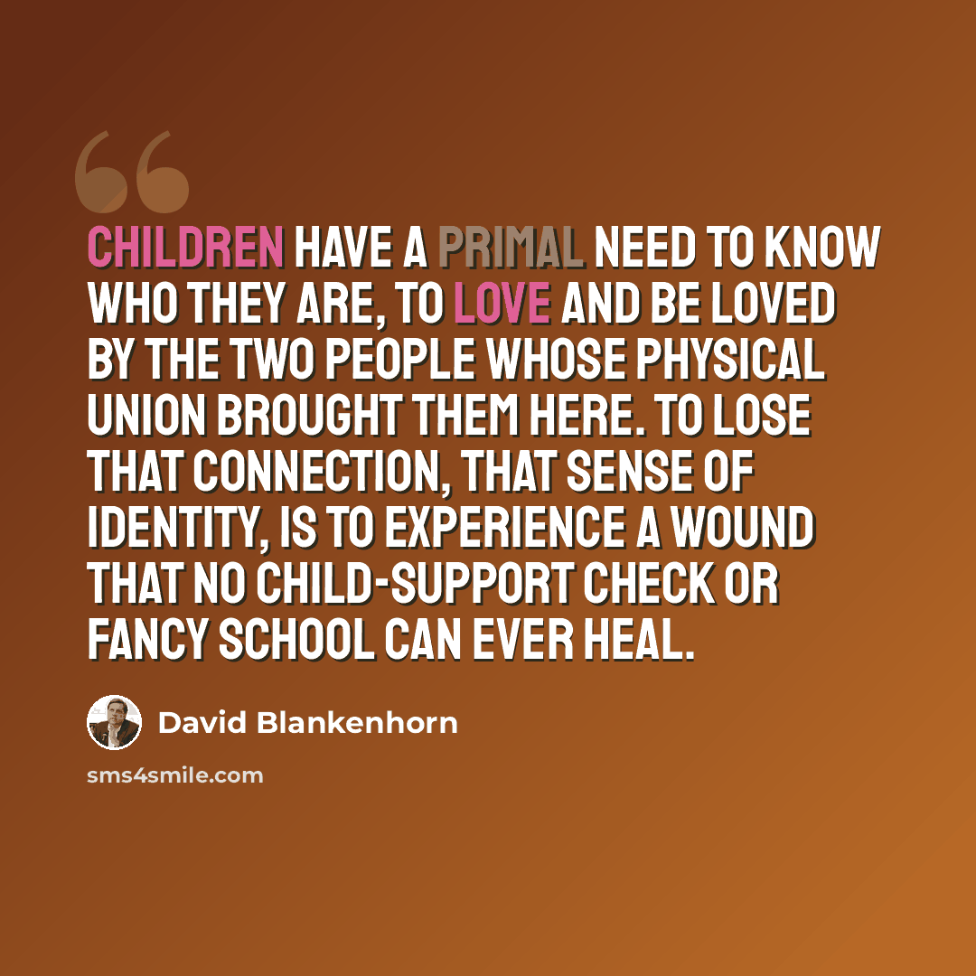 “Children have a primal need to know who they are, to love and be loved by the two people whose physical union brought them here. To lose that connection, that sense of identity, is to experience a wound that no child-support check or fancy school can ever heal.” quote by David Blankenhorn