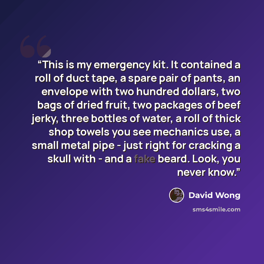 “This is my emergency kit. It contained a roll of duct tape, a spare pair of pants, an envelope with two hundred dollars, two bags of dried fruit, two packages of beef jerky, three bottles of water, a roll of thick shop towels you see mechanics use, a small metal pipe - just right for cracking a…” quote by David Wong