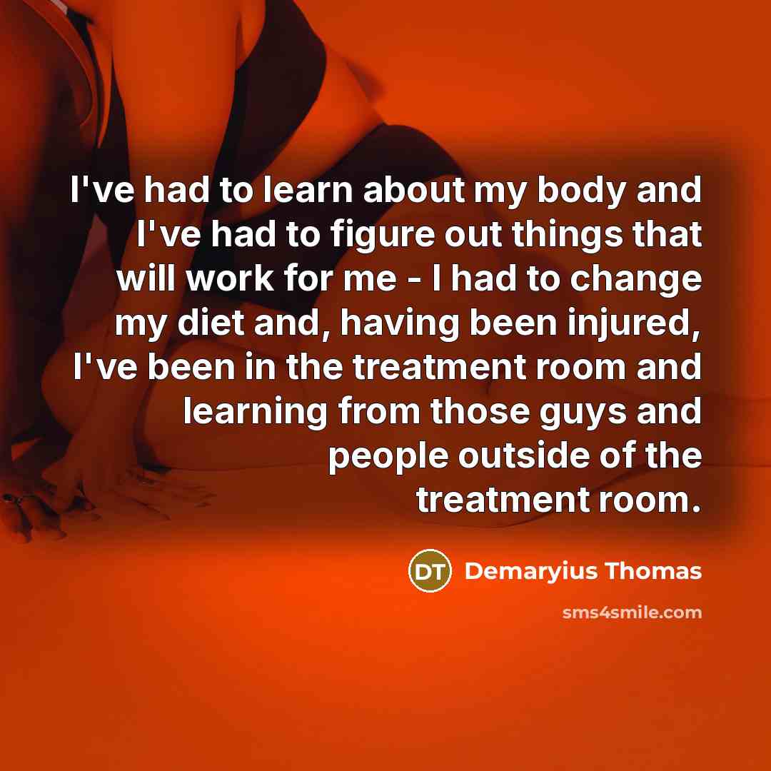 “I've had to learn about my body and I've had to figure out things that will work for me - I had to change my diet and, having been injured, I've been in the treatment room and learning from those guys and people outside of the treatment room.” quote by Demaryius Thomas
