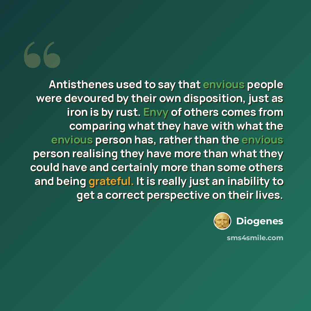 “Antisthenes used to say that envious people were devoured by their own disposition, just as iron is by rust. Envy of others comes from comparing what they have with what the envious person has, rather than the envious person realising they have more than what they could have and certainly more…” quote by Diogenes