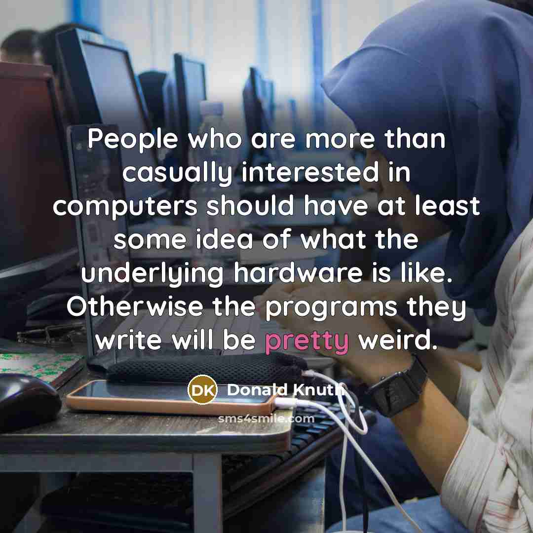 “People who are more than casually interested in computers should have at least some idea of what the underlying hardware is like. Otherwise the programs they write will be pretty weird.” quote by Donald Knuth