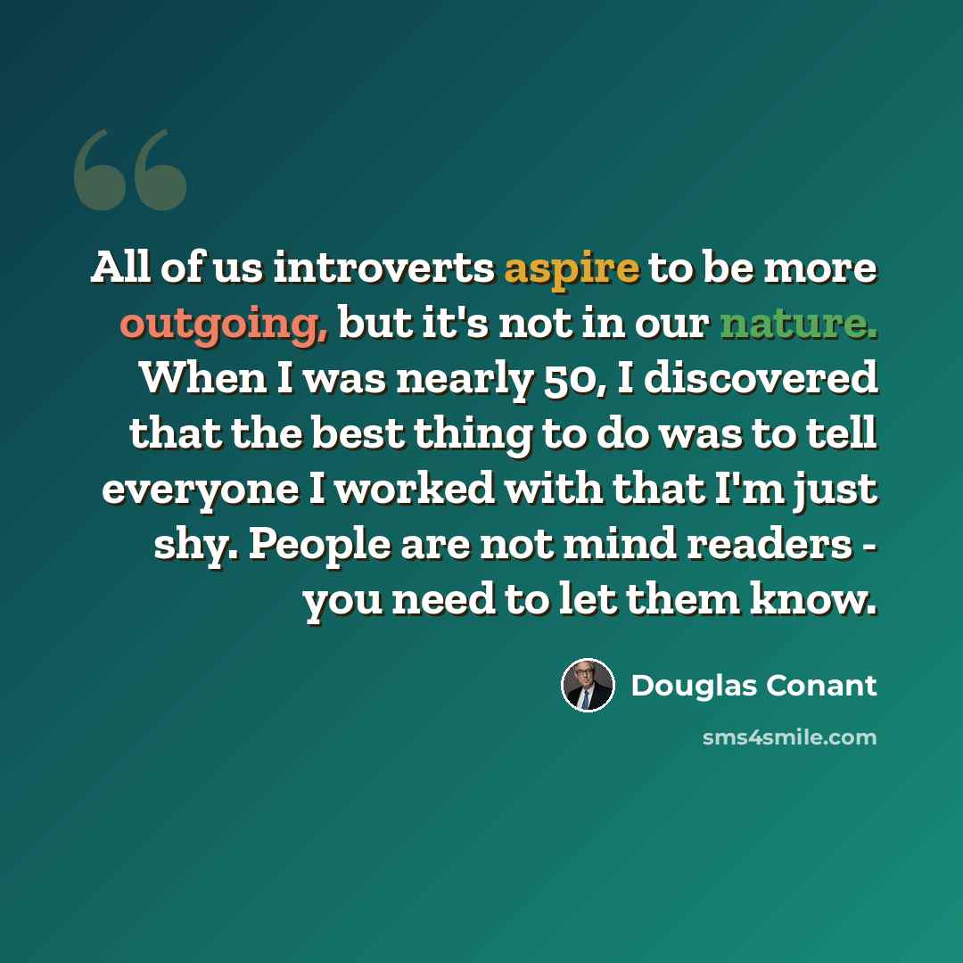 “All of us introverts aspire to be more outgoing, but it's not in our nature. When I was nearly 50, I discovered that the best thing to do was to tell everyone I worked with that I'm just shy. People are not mind readers - you need to let them know.” quote by Douglas Conant