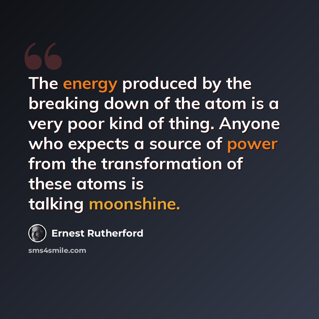 “The energy produced by the breaking down of the atom is a very poor kind of thing. Anyone who expects a source of power from the transformation of these atoms is talking moonshine.” quote by Ernest Rutherford