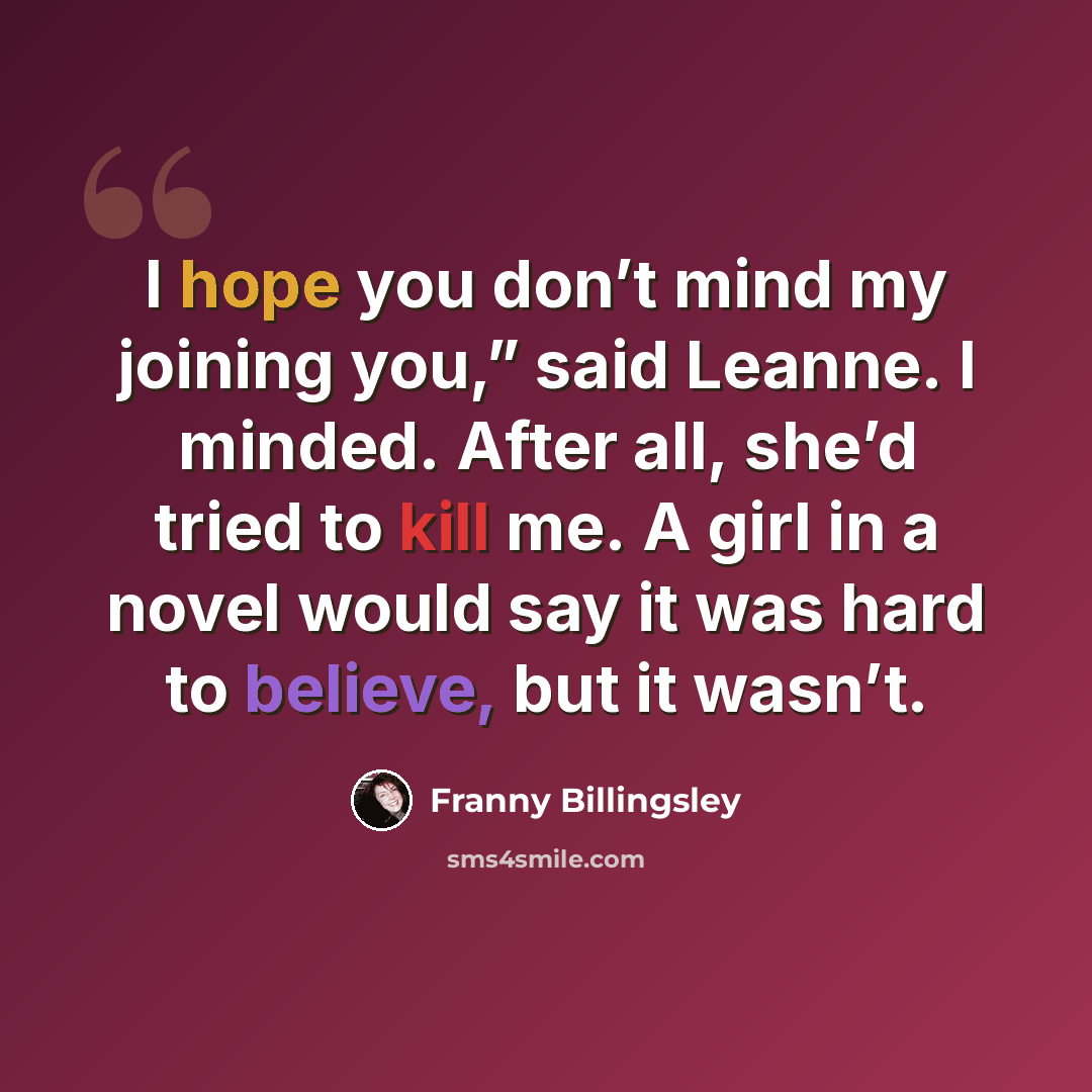 “I hope you don’t mind my joining you,” said Leanne. I minded. After all, she’d tried to kill me. A girl in a novel would say it was hard to believe, but it wasn’t.” quote by Franny Billingsley