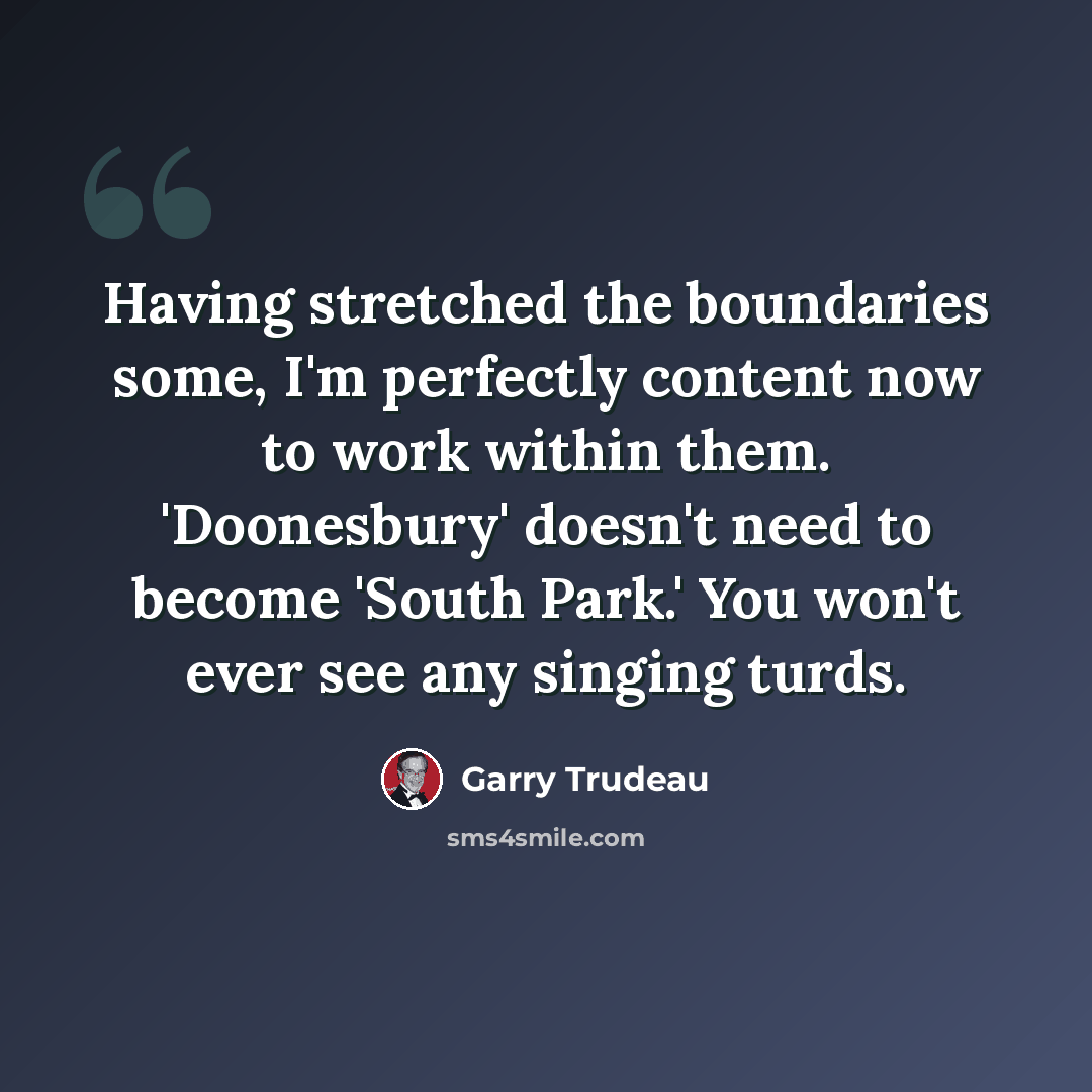 “Having stretched the boundaries some, I'm perfectly content now to work within them. 'Doonesbury' doesn't need to become 'South Park.' You won't ever see any singing turds.” quote by Garry Trudeau
