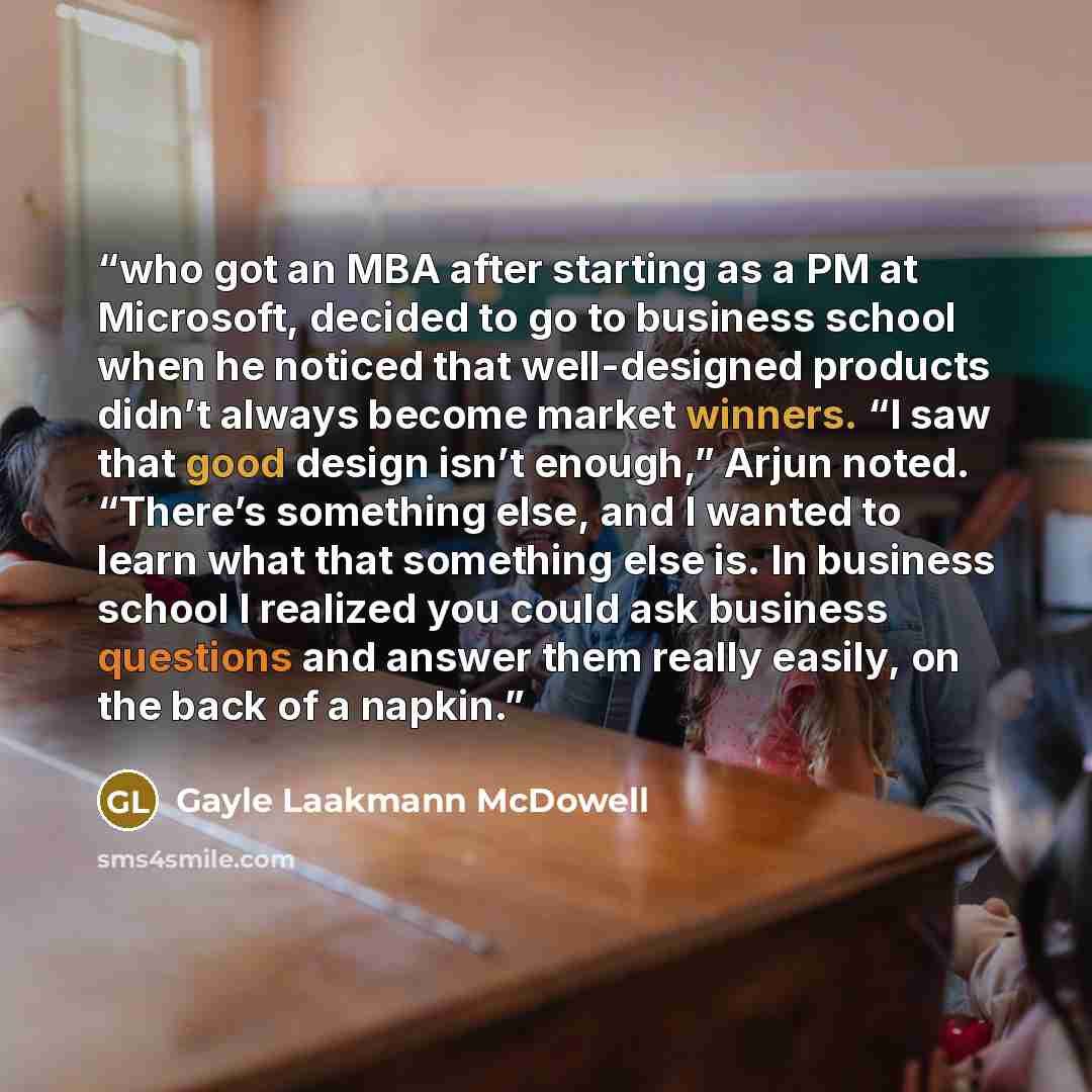 “who got an MBA after starting as a PM at Microsoft, decided to go to business school when he noticed that well-designed products didn’t always become market winners. “I saw that good design isn’t enough,” Arjun noted. “There’s something else, and I wanted to learn what that something else is. In…” quote by Gayle Laakmann McDowell