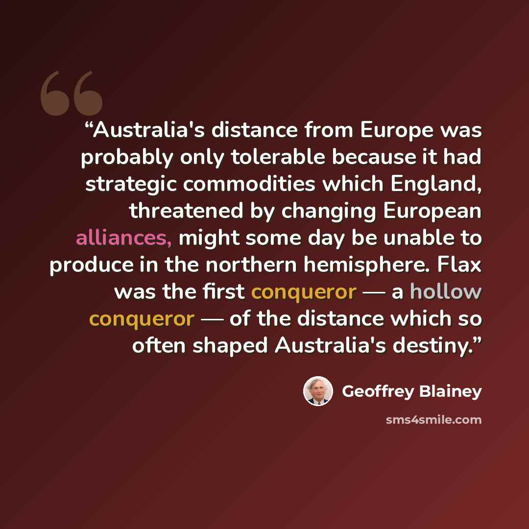“Australia's distance from Europe was probably only tolerable because it had strategic commodities which England, threatened by changing European alliances, might some day be unable to produce in the northern hemisphere. Flax was the first conqueror — a hollow conqueror — of the distance which so…” quote by Geoffrey Blainey