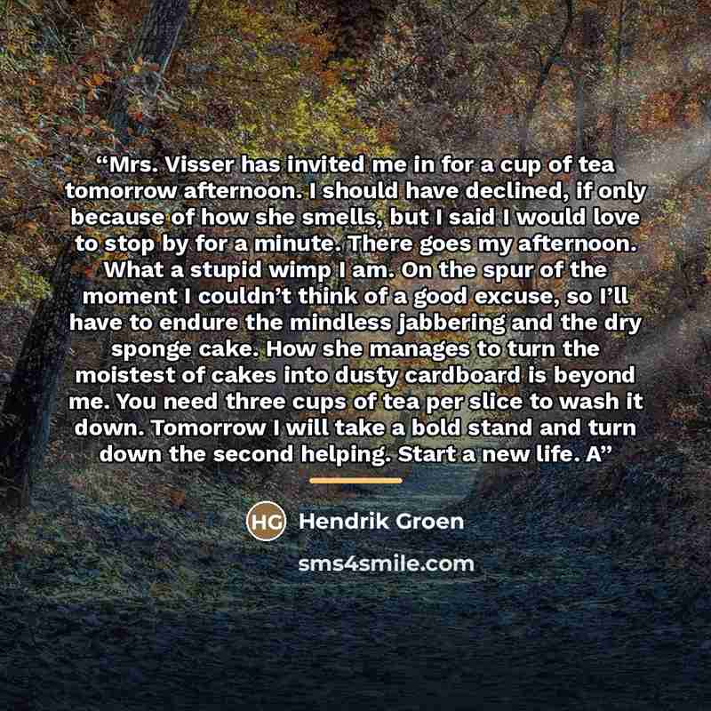 “Mrs. Visser has invited me in for a cup of tea tomorrow afternoon. I should have declined, if only because of how she smells, but I said I would love to stop by for a minute. There goes my afternoon. What a stupid wimp I am. On the spur of the moment I couldn’t think of a good excuse, so I’ll have…” quote by Hendrik Groen
