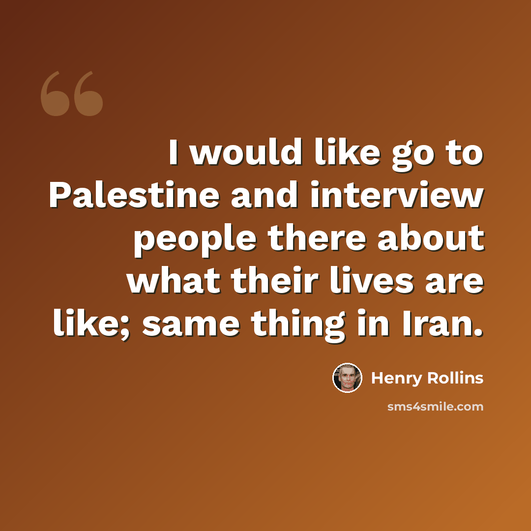 “I would like go to Palestine and interview people there about what their lives are like; same thing in Iran.” quote by Henry Rollins