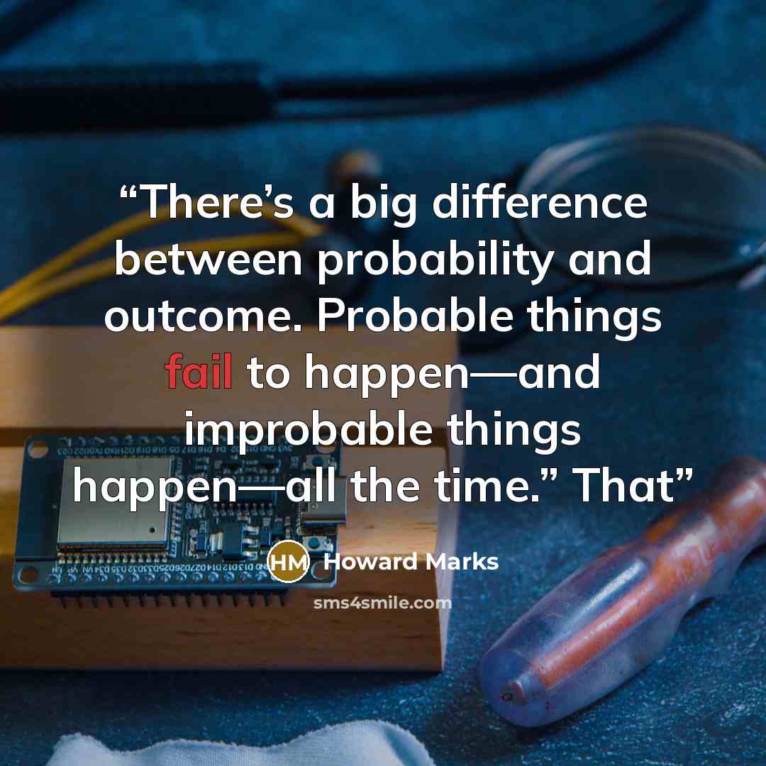 “There’s a big difference between probability and outcome. Probable things fail to happen—and improbable things happen—all the time.” That” quote by Howard Marks