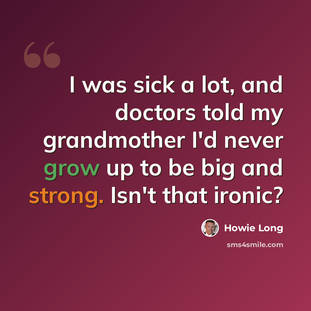“I was sick a lot, and doctors told my grandmother I'd never grow up to be big and strong. Isn't that ironic?” quote by Howie Long