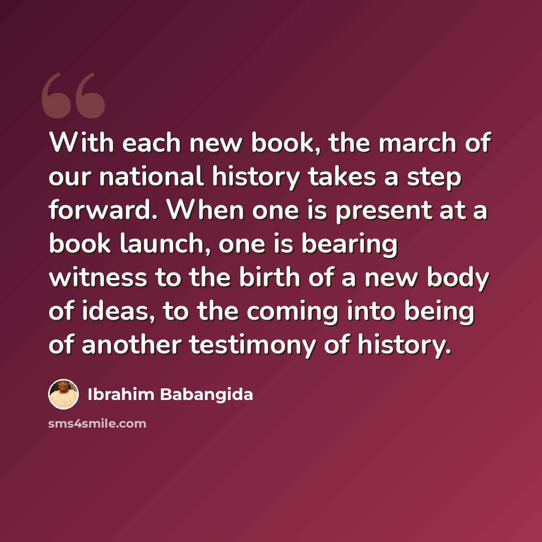 “With each new book, the march of our national history takes a step forward. When one is present at a book launch, one is bearing witness to the birth of a new body of ideas, to the coming into being of another testimony of history.” quote by Ibrahim Babangida