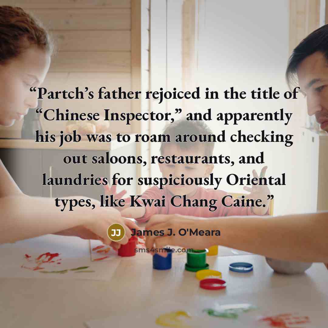 “Partch’s father rejoiced in the title of “Chinese Inspector,” and apparently his job was to roam around checking out saloons, restaurants, and laundries for suspiciously Oriental types, like Kwai Chang Caine.” quote by James J. O'Meara