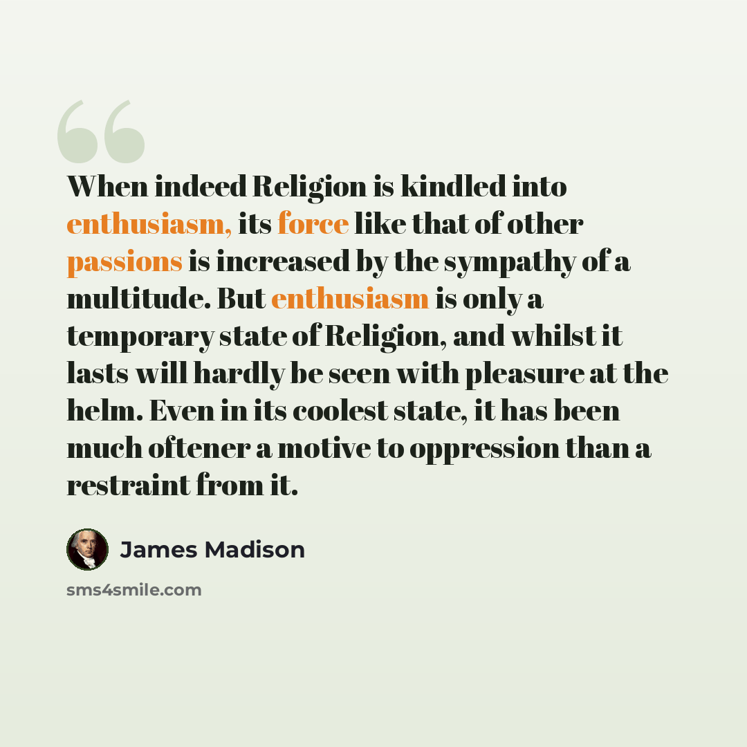 “When indeed Religion is kindled into enthusiasm, its force like that of other passions is increased by the sympathy of a multitude. But enthusiasm is only a temporary state of Religion, and whilst it lasts will hardly be seen with pleasure at the helm. Even in its coolest state, it has been much…” quote by James Madison