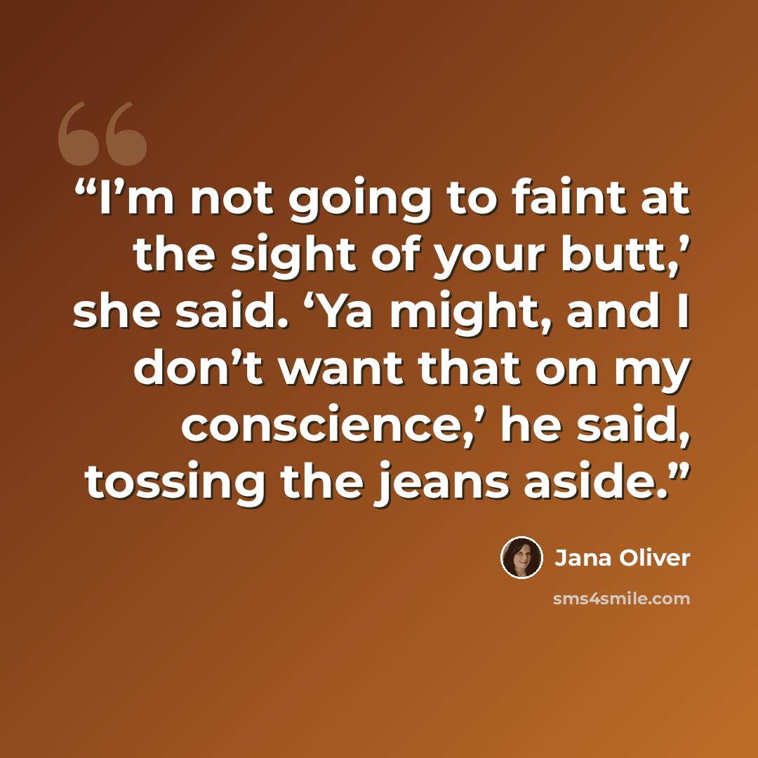 “I’m not going to faint at the sight of your butt,’ she said. ‘Ya might, and I don’t want that on my conscience,’ he said, tossing the jeans aside.” quote by Jana Oliver