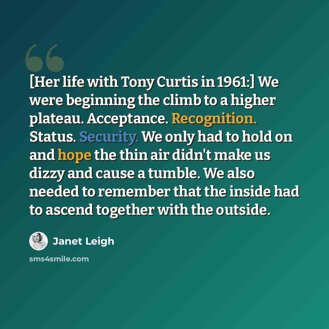 “[Her life with Tony Curtis in 1961:] We were beginning the climb to a higher plateau. Acceptance. Recognition. Status. Security. We only had to hold on and hope the thin air didn't make us dizzy and cause a tumble. We also needed to remember that the inside had to ascend together with the outside.” quote by Janet Leigh