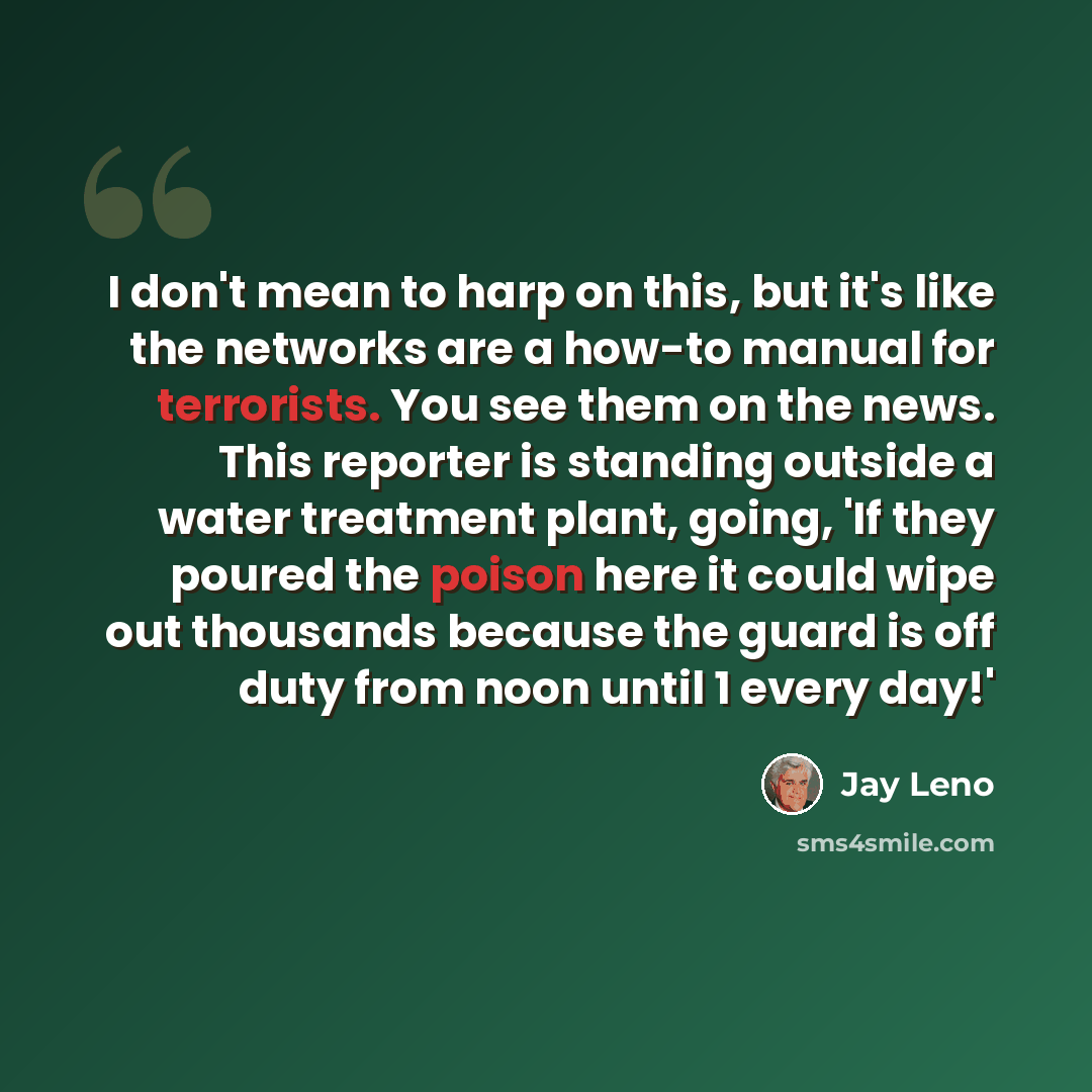 “I don't mean to harp on this, but it's like the networks are a how-to manual for terrorists. You see them on the news. This reporter is standing outside a water treatment plant, going, 'If they poured the poison here it could wipe out thousands because the guard is off duty from noon until 1 every…” quote by Jay Leno
