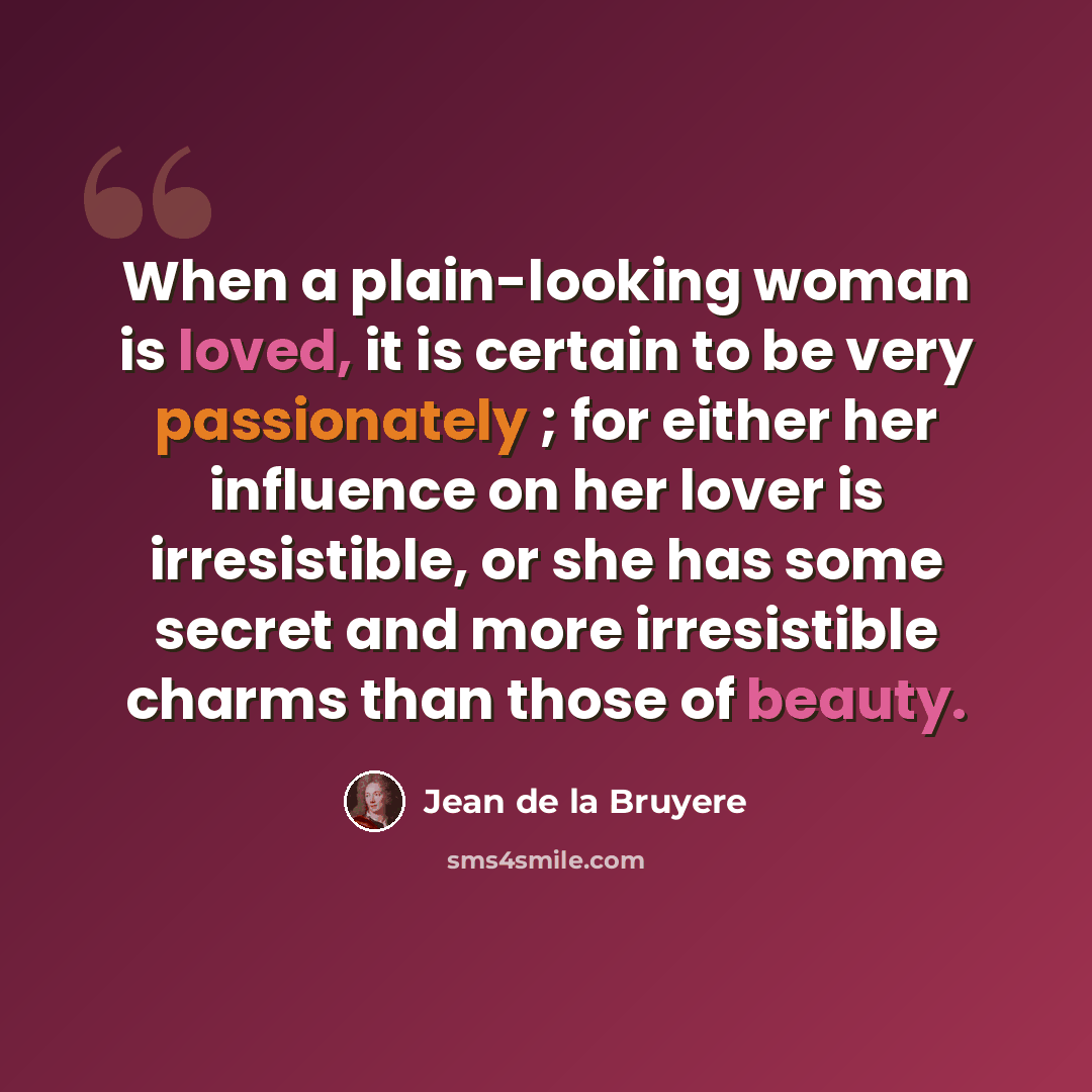 “When a plain-looking woman is loved, it is certain to be very passionately ; for either her influence on her lover is irresistible, or she has some secret and more irresistible charms than those of beauty.” quote by Jean de la Bruyere
