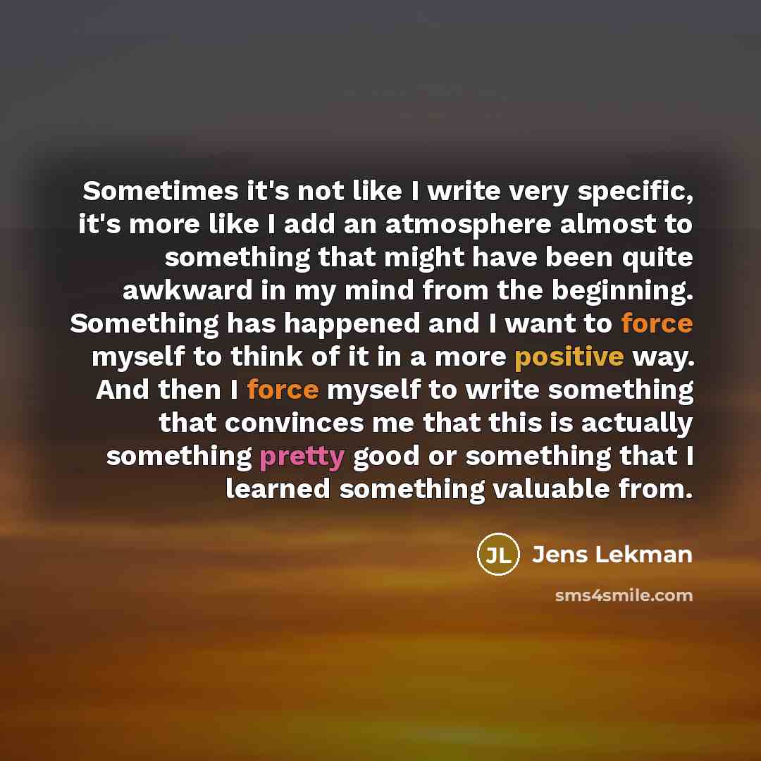 “Sometimes it's not like I write very specific, it's more like I add an atmosphere almost to something that might have been quite awkward in my mind from the beginning. Something has happened and I want to force myself to think of it in a more positive way. And then I force myself to write…” quote by Jens Lekman