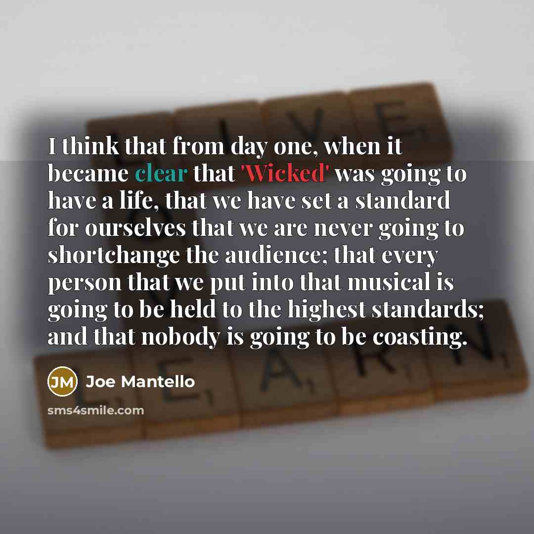 “I think that from day one, when it became clear that 'Wicked' was going to have a life, that we have set a standard for ourselves that we are never going to shortchange the audience; that every person that we put into that musical is going to be held to the highest standards; and that nobody is…” quote by Joe Mantello