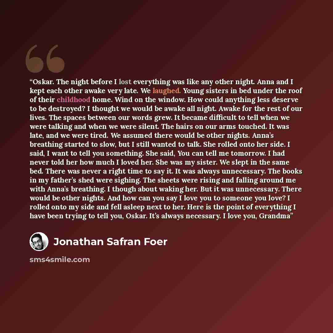 “Oskar. The night before I lost everything was like any other night. Anna and I kept each other awake very late. We laughed. Young sisters in bed under the roof of their childhood home. Wind on the window. How could anything less deserve to be destroyed? I thought we would be awake all night. Awake…” quote by Jonathan Safran Foer