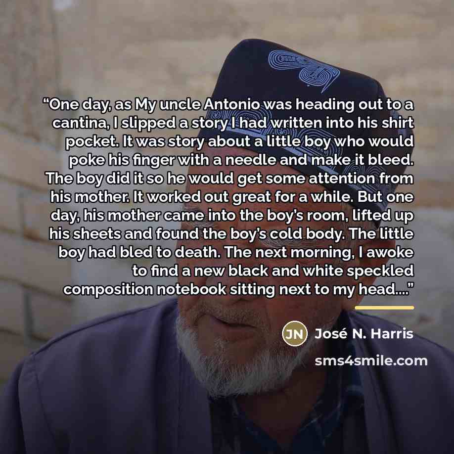 “One day, as My uncle Antonio was heading out to a cantina, I slipped a story I had written into his shirt pocket. It was story about a little boy who would poke his finger with a needle and make it bleed. The boy did it so he would get some attention from his mother. It worked out great for a…” quote by José N. Harris