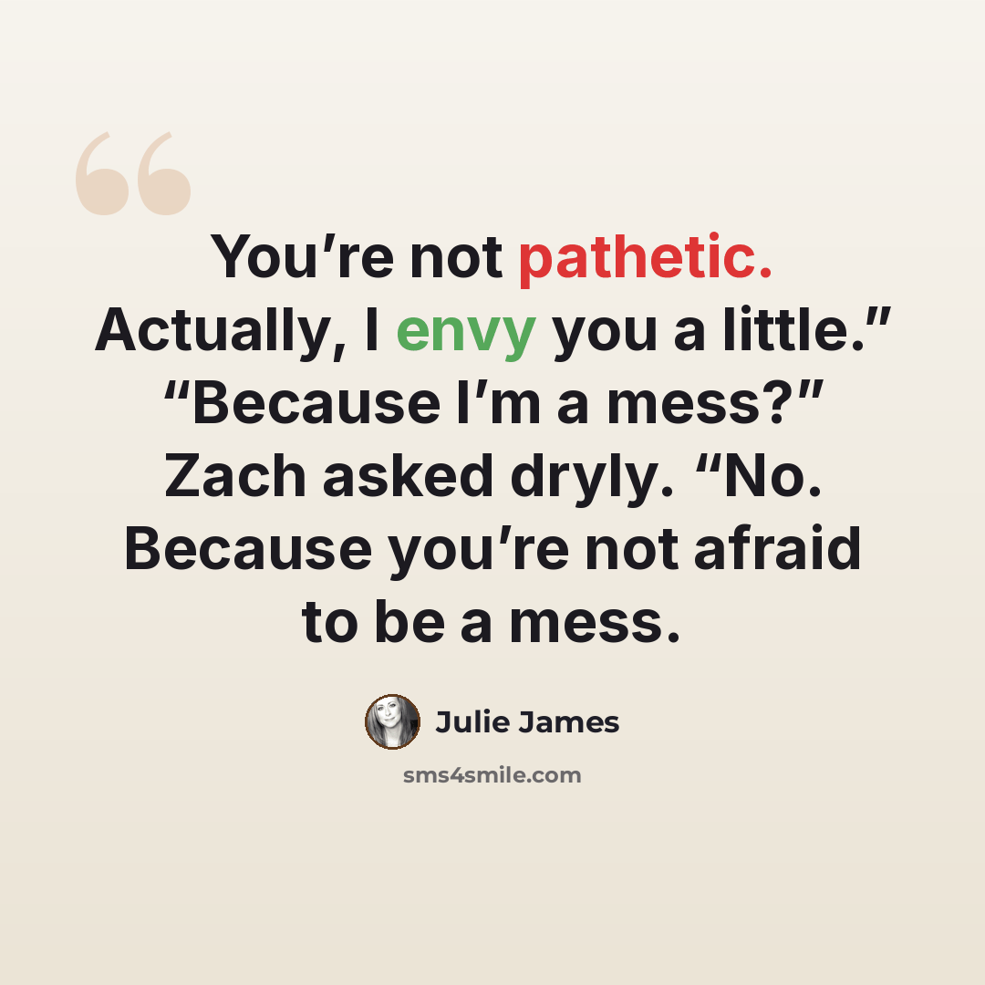 “You’re not pathetic. Actually, I envy you a little.” “Because I’m a mess?” Zach asked dryly. “No. Because you’re not afraid to be a mess.” quote by Julie James