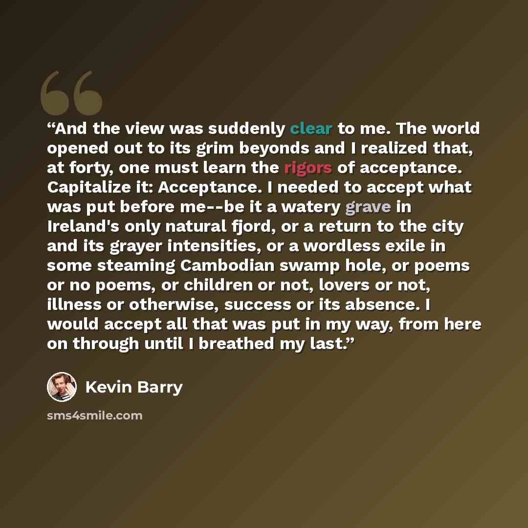 “And the view was suddenly clear to me. The world opened out to its grim beyonds and I realized that, at forty, one must learn the rigors of acceptance. Capitalize it: Acceptance. I needed to accept what was put before me--be it a watery grave in Ireland's only natural fjord, or a return to the…” quote by Kevin Barry