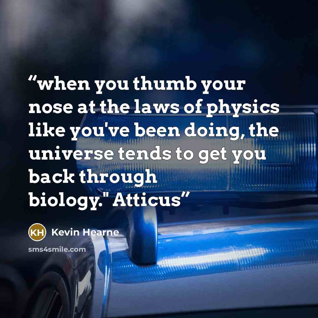 “when you thumb your nose at the laws of physics like you've been doing, the universe tends to get you back through biology." Atticus” quote by Kevin Hearne
