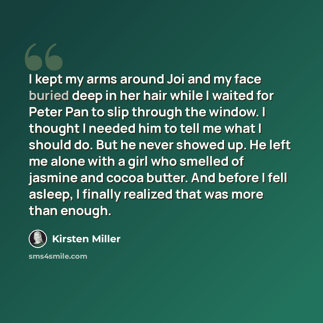 “I kept my arms around Joi and my face buried deep in her hair while I waited for Peter Pan to slip through the window. I thought I needed him to tell me what I should do. But he never showed up. He left me alone with a girl who smelled of jasmine and cocoa butter. And before I fell asleep, I…” quote by Kirsten Miller