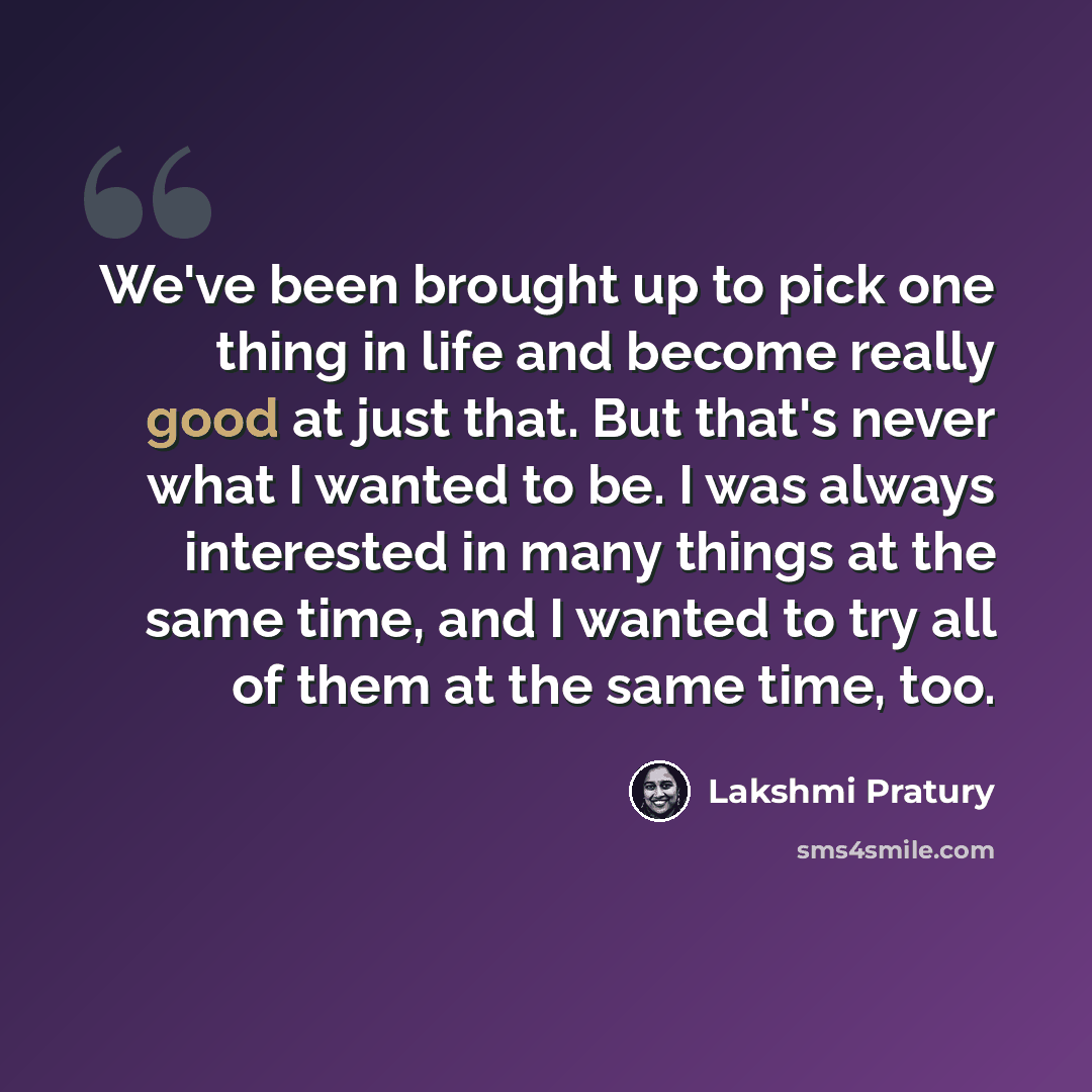 “We've been brought up to pick one thing in life and become really good at just that. But that's never what I wanted to be. I was always interested in many things at the same time, and I wanted to try all of them at the same time, too.” quote by Lakshmi Pratury