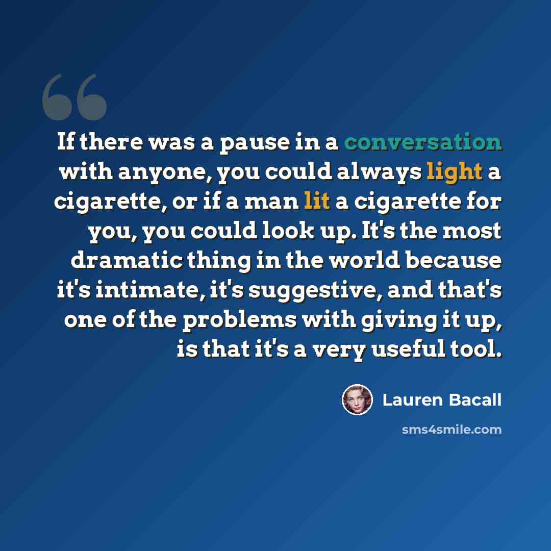 “If there was a pause in a conversation with anyone, you could always light a cigarette, or if a man lit a cigarette for you, you could look up. It's the most dramatic thing in the world because it's intimate, it's suggestive, and that's one of the problems with giving it up, is that it's a very…” quote by Lauren Bacall