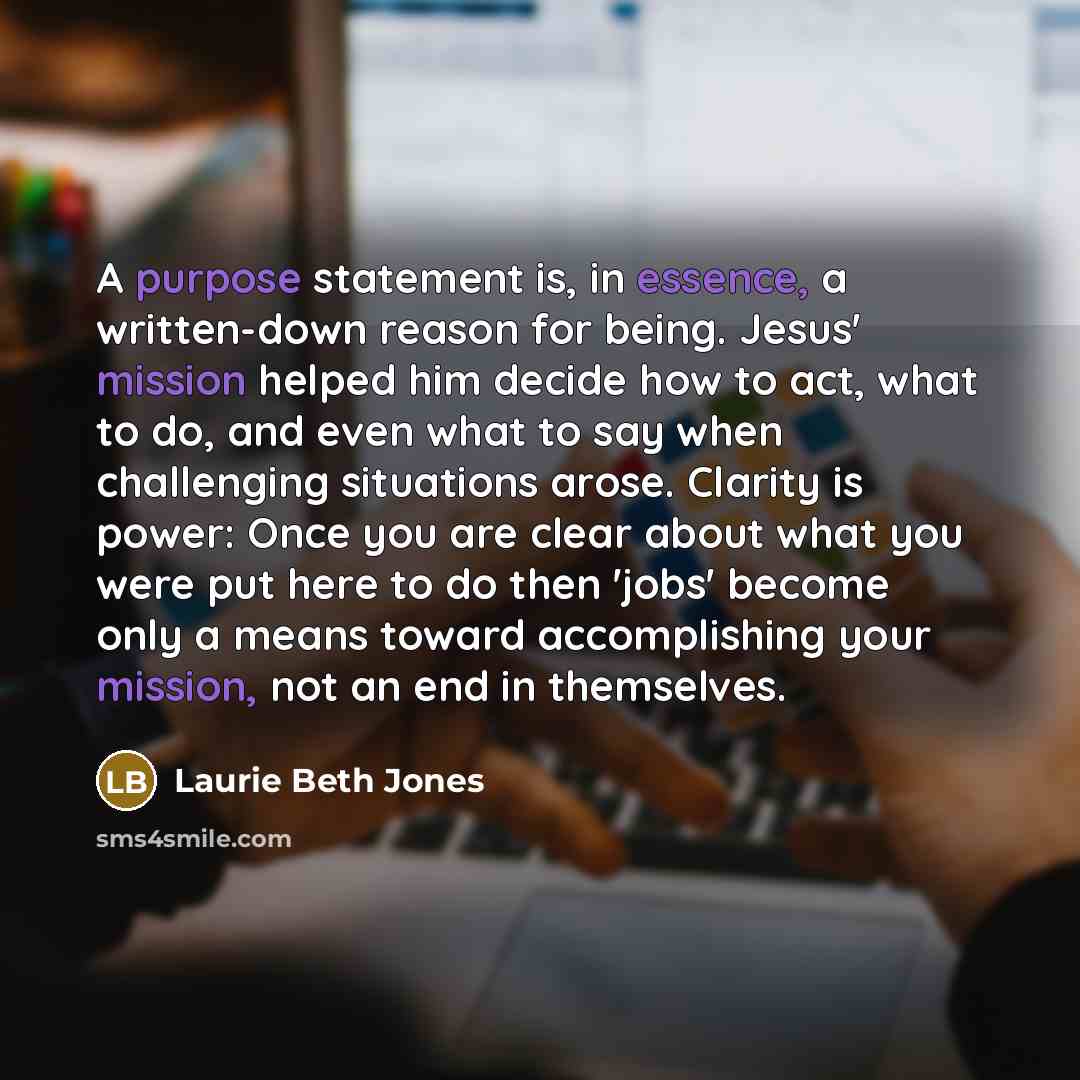 “A purpose statement is, in essence, a written-down reason for being. Jesus' mission helped him decide how to act, what to do, and even what to say when challenging situations arose. Clarity is power: Once you are clear about what you were put here to do then 'jobs' become only a means toward…” quote by Laurie Beth Jones