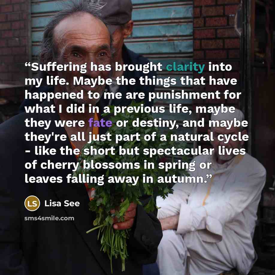 “Suffering has brought clarity into my life. Maybe the things that have happened to me are punishment for what I did in a previous life, maybe they were fate or destiny, and maybe they're all just part of a natural cycle - like the short but spectacular lives of cherry blossoms in spring or leaves…” quote by Lisa See