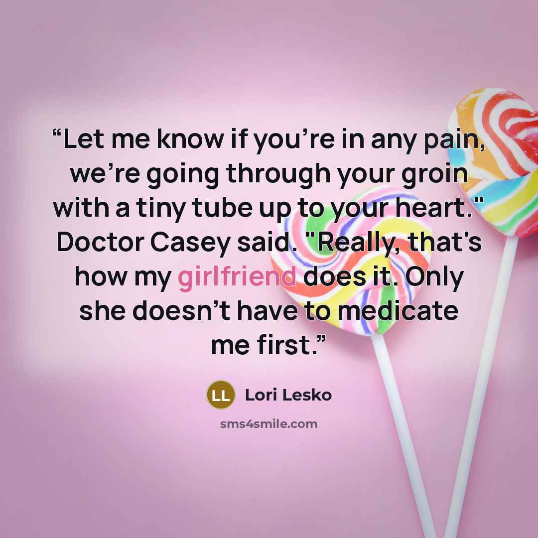 “Let me know if you're in any pain, we're going through your groin with a tiny tube up to your heart." Doctor Casey said. "Really, that's how my girlfriend does it. Only she doesn't have to medicate me first.” quote by Lori Lesko