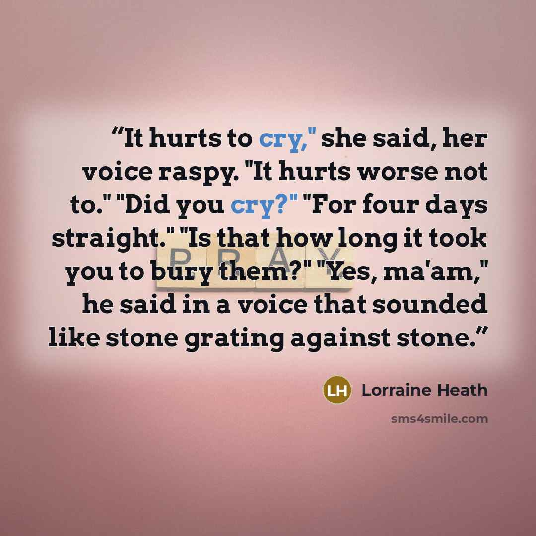 “It hurts to cry," she said, her voice raspy. "It hurts worse not to." "Did you cry?" "For four days straight." "Is that how long it took you to bury them?" "Yes, ma'am," he said in a voice that sounded like stone grating against stone.” quote by Lorraine Heath