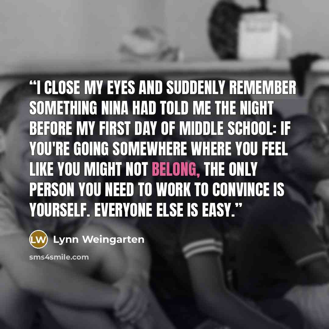 “I close my eyes and suddenly remember something Nina had told me the night before my first day of middle school: If you're going somewhere where you feel like you might not belong, the only person you need to work to convince is yourself. Everyone else is easy.” quote by Lynn Weingarten