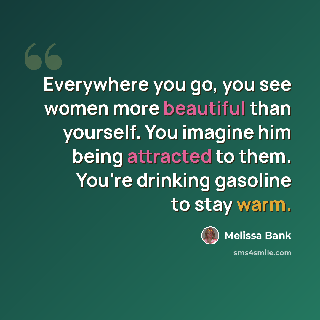 “Everywhere you go, you see women more beautiful than yourself. You imagine him being attracted to them. You're drinking gasoline to stay warm.” quote by Melissa Bank