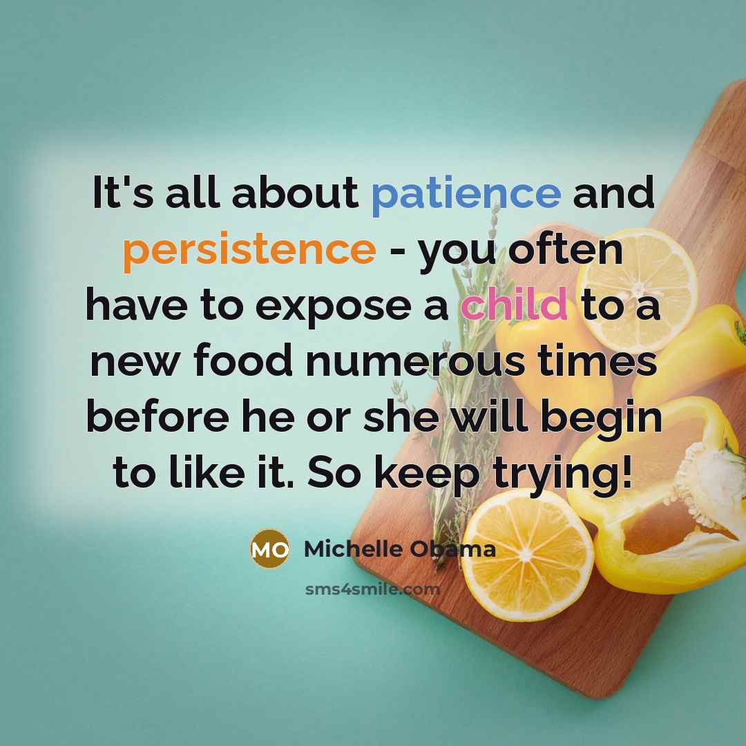 “It's all about patience and persistence - you often have to expose a child to a new food numerous times before he or she will begin to like it. So keep trying!” quote by Michelle Obama