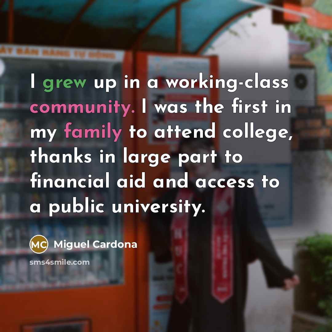 “I grew up in a working-class community. I was the first in my family to attend college, thanks in large part to financial aid and access to a public university.” quote by Miguel Cardona