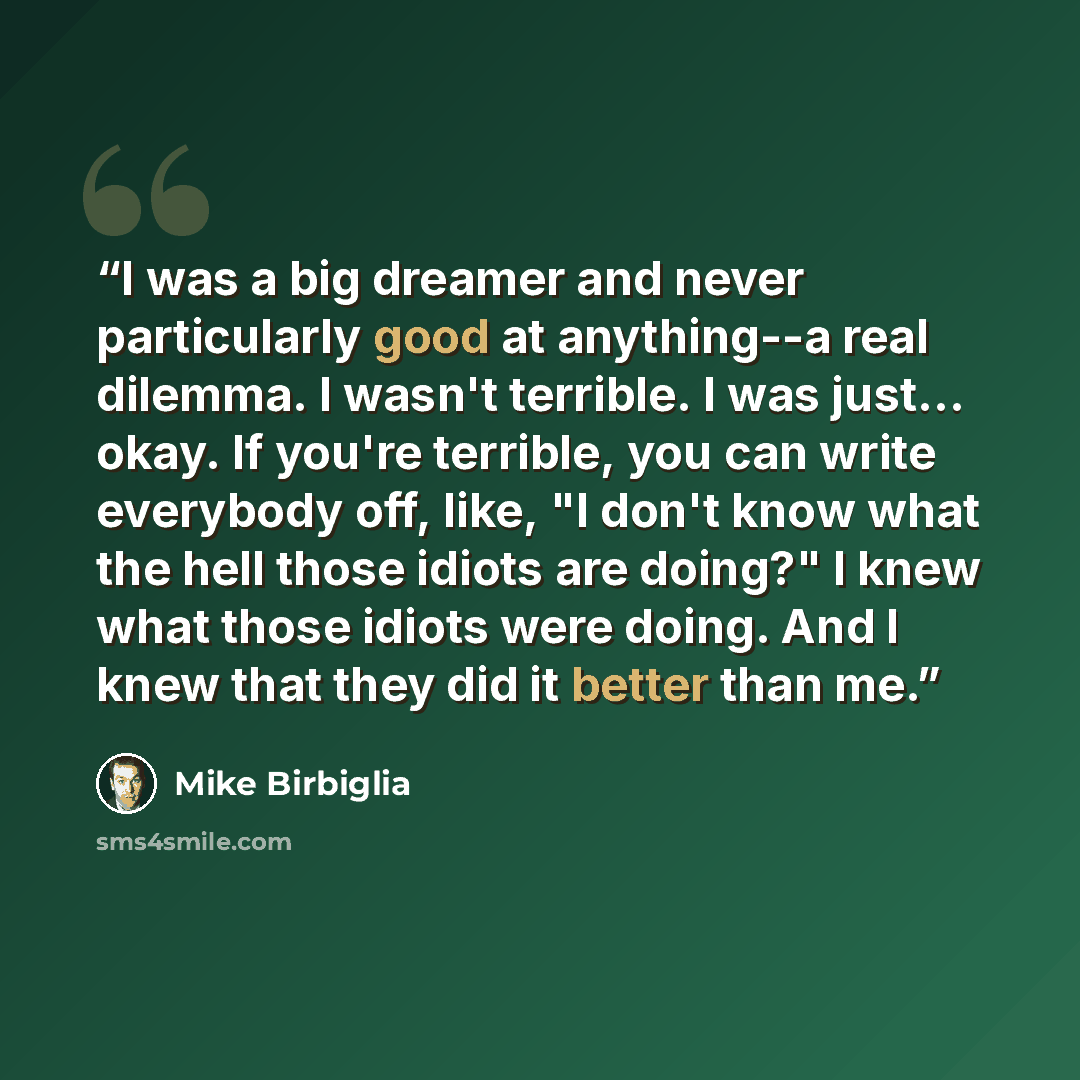 “I was a big dreamer and never particularly good at anything--a real dilemma. I wasn't terrible. I was just... okay. If you're terrible, you can write everybody off, like, "I don't know what the hell those idiots are doing?" I knew what those idiots were doing. And I knew that they did it better…” quote by Mike Birbiglia