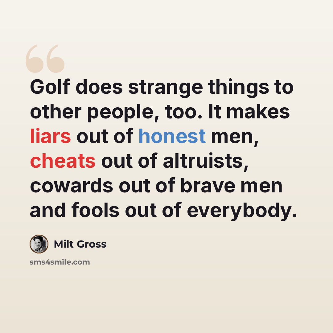 “Golf does strange things to other people, too. It makes liars out of honest men, cheats out of altruists, cowards out of brave men and fools out of everybody.” quote by Milt Gross