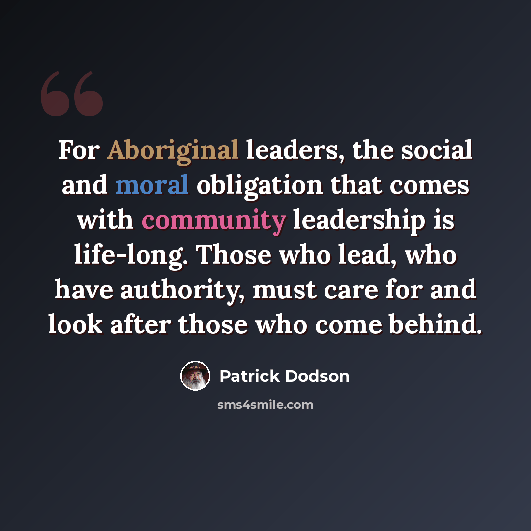 “For Aboriginal leaders, the social and moral obligation that comes with community leadership is life-long. Those who lead, who have authority, must care for and look after those who come behind.” quote by Patrick Dodson