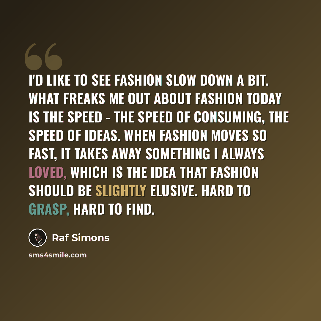 “I'd like to see fashion slow down a bit. What freaks me out about fashion today is the speed - the speed of consuming, the speed of ideas. When fashion moves so fast, it takes away something I always loved, which is the idea that fashion should be slightly elusive. Hard to grasp, hard to find.” quote by Raf Simons