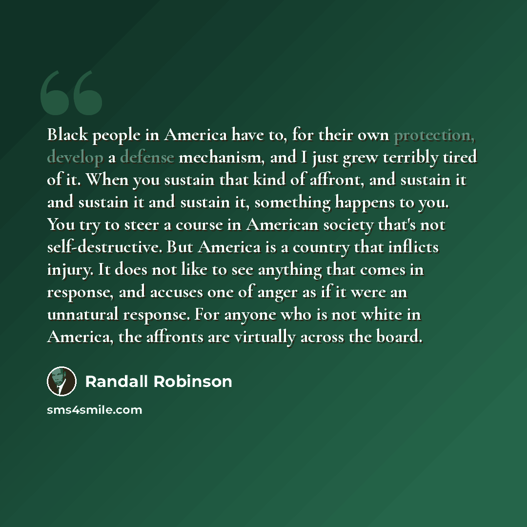 “Black people in America have to, for their own protection, develop a defense mechanism, and I just grew terribly tired of it. When you sustain that kind of affront, and sustain it and sustain it and sustain it, something happens to you. You try to steer a course in American society that's not…” quote by Randall Robinson