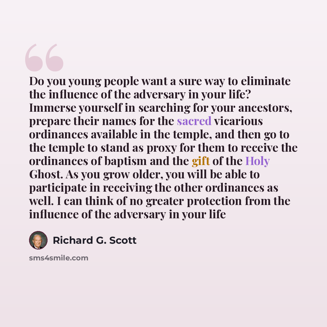 “Do you young people want a sure way to eliminate the influence of the adversary in your life? Immerse yourself in searching for your ancestors, prepare their names for the sacred vicarious ordinances available in the temple, and then go to the temple to stand as proxy for them to receive the…” quote by Richard G. Scott