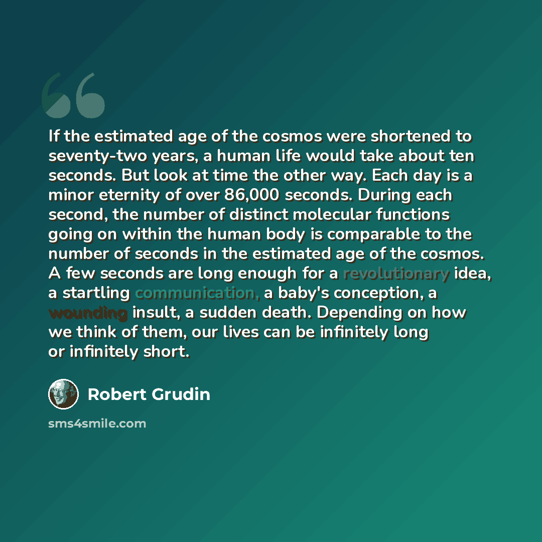 “If the estimated age of the cosmos were shortened to seventy-two years, a human life would take about ten seconds. But look at time the other way. Each day is a minor eternity of over 86,000 seconds. During each second, the number of distinct molecular functions going on within the human body is…” quote by Robert Grudin