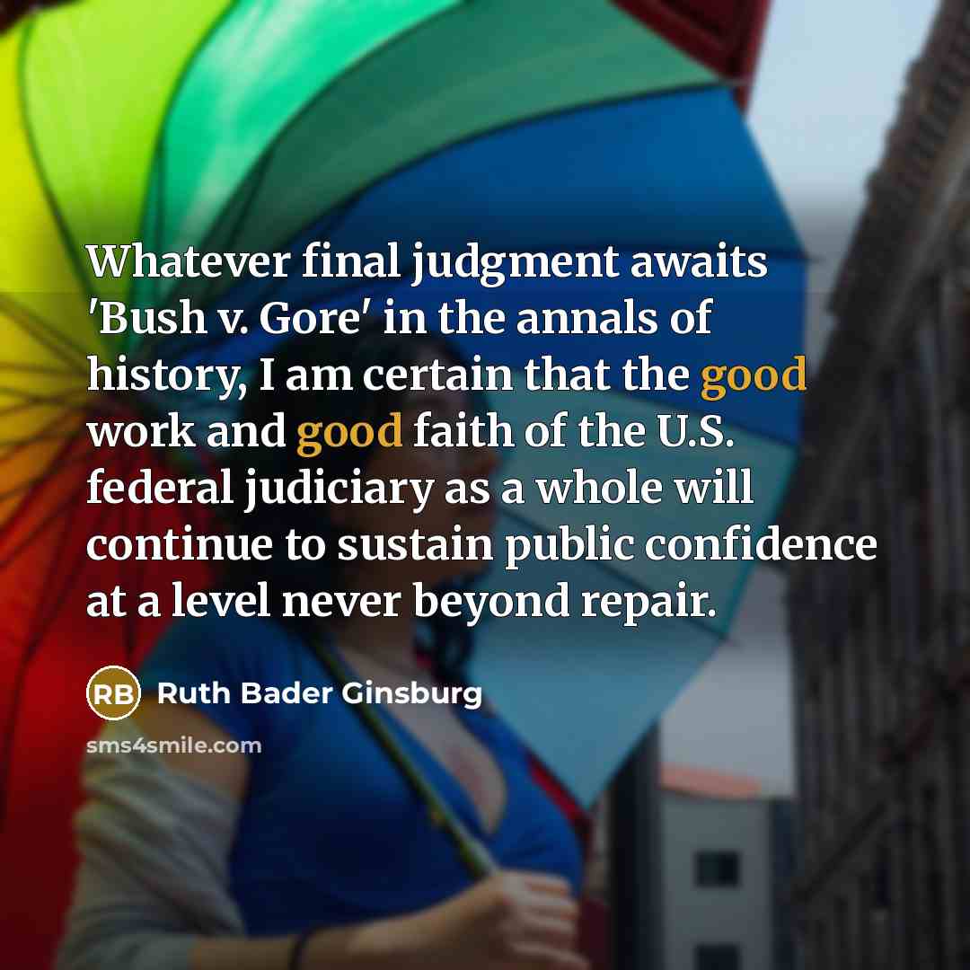 “Whatever final judgment awaits 'Bush v. Gore' in the annals of history, I am certain that the good work and good faith of the U.S. federal judiciary as a whole will continue to sustain public confidence at a level never beyond repair.” quote by Ruth Bader Ginsburg