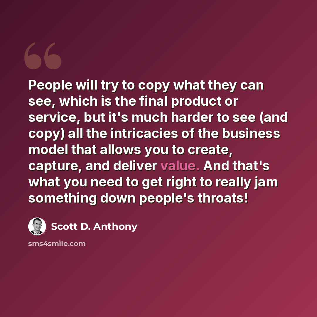 “People will try to copy what they can see, which is the final product or service, but it's much harder to see (and copy) all the intricacies of the business model that allows you to create, capture, and deliver value. And that's what you need to get right to really jam something down people's…” quote by Scott D. Anthony